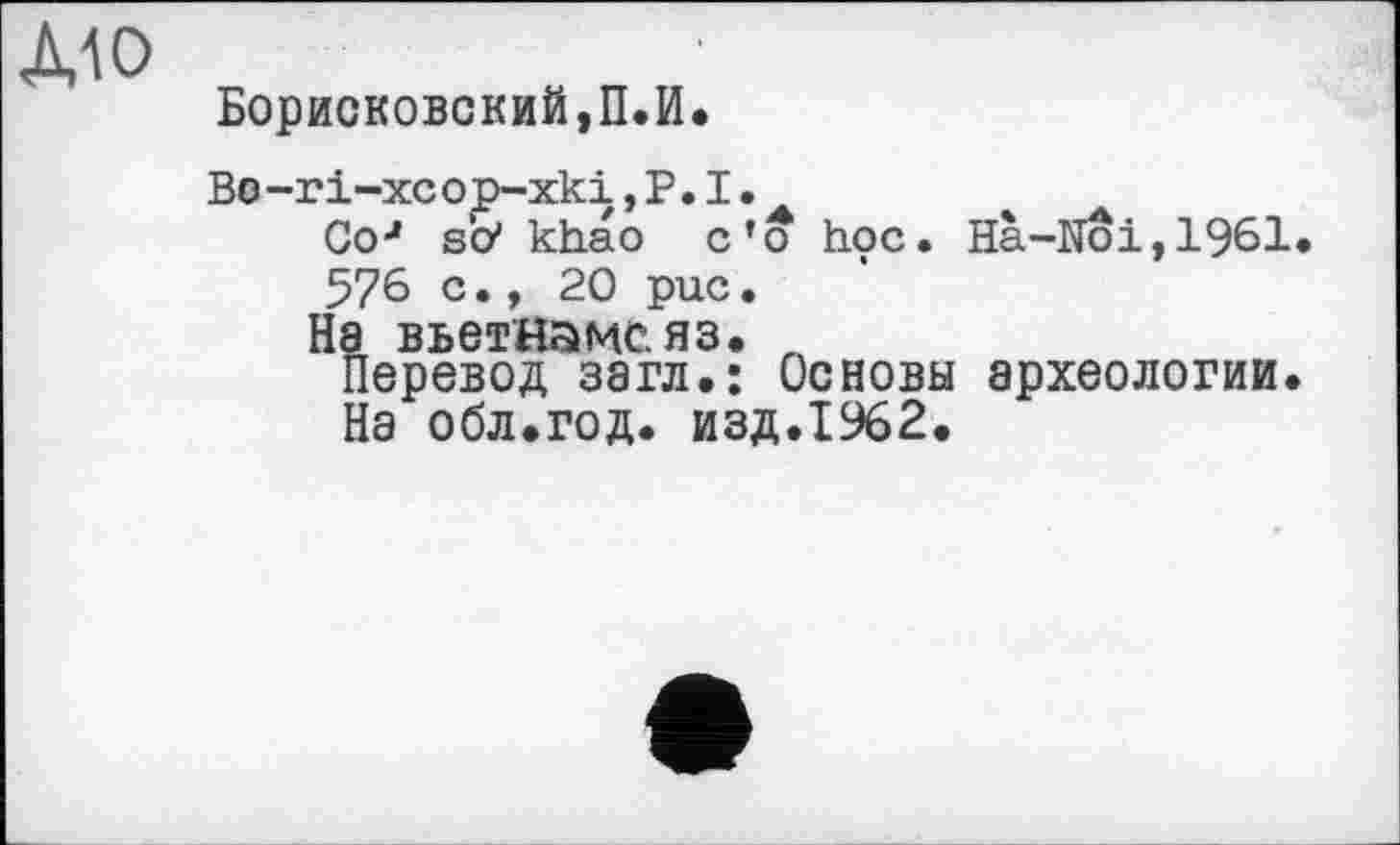 ﻿Борисковский,П.И.
Bo-ri-xcop-xki, P. I.
Go4 so* khao c’o hoc. Ha-Noi,1961 576 c., 20 puc.
На Вьетнаме.яз. n
Перевод загл.: Основы археологии. На обл.год. изд.1962.